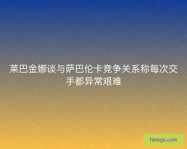 莱巴金娜谈与萨巴伦卡竞争关系称每次交手都异常艰难