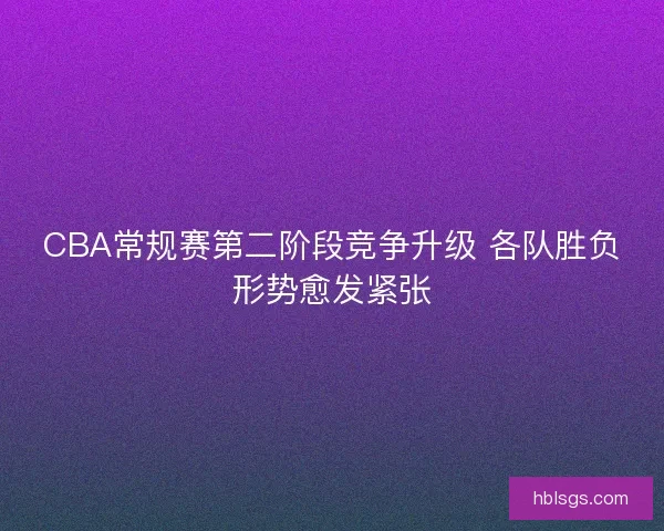 CBA常规赛第二阶段竞争升级 各队胜负形势愈发紧张
