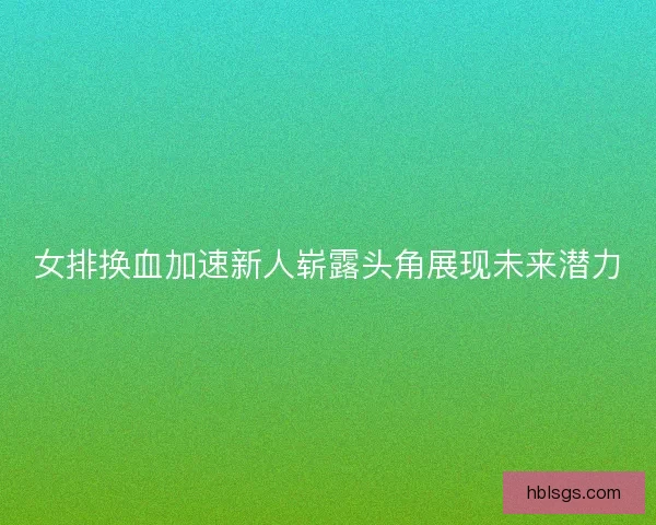 女排换血加速新人崭露头角展现未来潜力