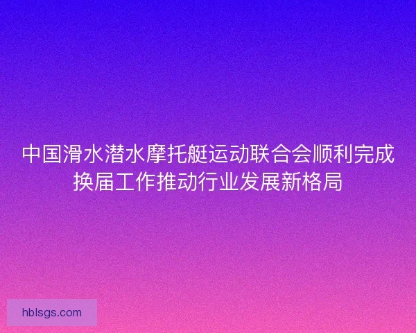 中国滑水潜水摩托艇运动联合会顺利完成换届工作推动行业发展新格局