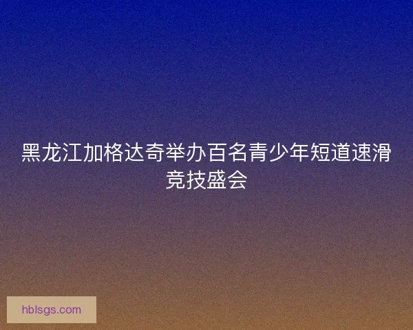黑龙江加格达奇举办百名青少年短道速滑竞技盛会